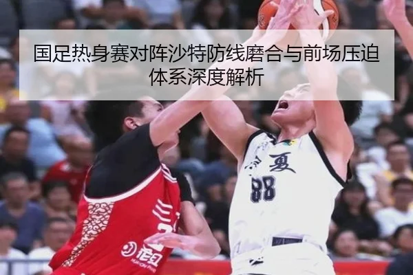 国足热身赛对阵沙特防线磨合与前场压迫体系深度解析